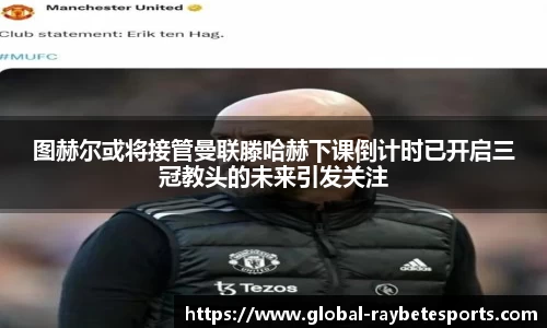 图赫尔或将接管曼联滕哈赫下课倒计时已开启三冠教头的未来引发关注